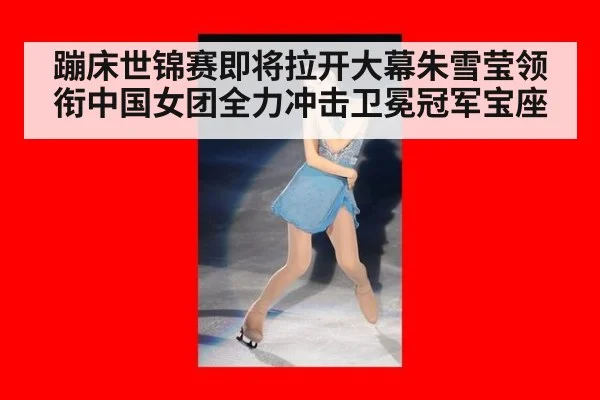 蹦床世锦赛即将拉开大幕朱雪莹领衔中国女团全力冲击卫冕冠军宝座