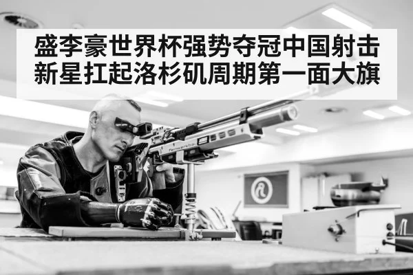 盛李豪世界杯强势夺冠中国射击新星扛起洛杉矶周期第一面大旗